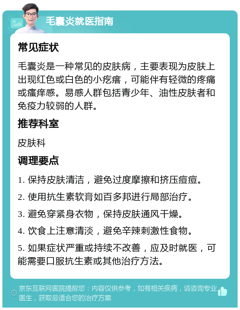 毛囊炎就医指南 常见症状 毛囊炎是一种常见的皮肤病，主要表现为皮肤上出现红色或白色的小疙瘩，可能伴有轻微的疼痛或瘙痒感。易感人群包括青少年、油性皮肤者和免疫力较弱的人群。 推荐科室 皮肤科 调理要点 1. 保持皮肤清洁，避免过度摩擦和挤压痘痘。 2. 使用抗生素软膏如百多邦进行局部治疗。 3. 避免穿紧身衣物，保持皮肤通风干燥。 4. 饮食上注意清淡，避免辛辣刺激性食物。 5. 如果症状严重或持续不改善，应及时就医，可能需要口服抗生素或其他治疗方法。