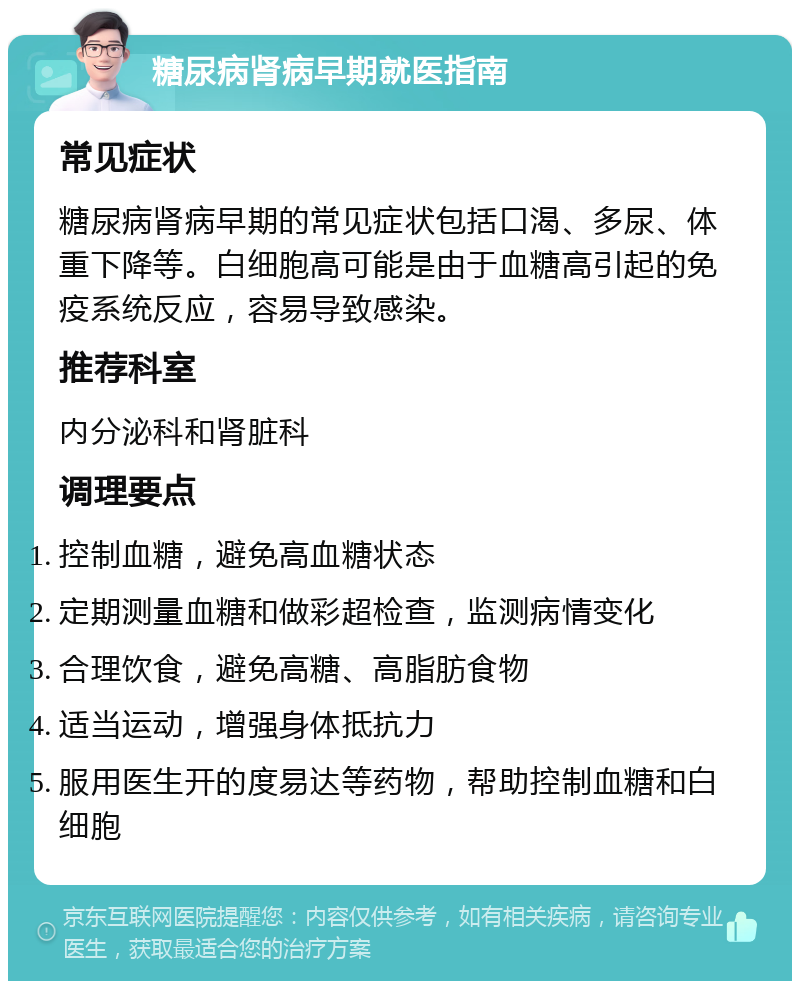 糖尿病肾病早期就医指南 常见症状 糖尿病肾病早期的常见症状包括口渴、多尿、体重下降等。白细胞高可能是由于血糖高引起的免疫系统反应，容易导致感染。 推荐科室 内分泌科和肾脏科 调理要点 控制血糖，避免高血糖状态 定期测量血糖和做彩超检查，监测病情变化 合理饮食，避免高糖、高脂肪食物 适当运动，增强身体抵抗力 服用医生开的度易达等药物，帮助控制血糖和白细胞