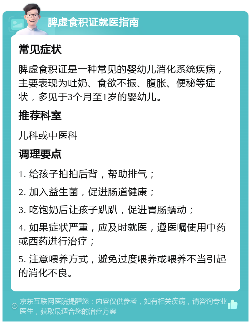 脾虚食积证就医指南 常见症状 脾虚食积证是一种常见的婴幼儿消化系统疾病，主要表现为吐奶、食欲不振、腹胀、便秘等症状，多见于3个月至1岁的婴幼儿。 推荐科室 儿科或中医科 调理要点 1. 给孩子拍拍后背，帮助排气； 2. 加入益生菌，促进肠道健康； 3. 吃饱奶后让孩子趴趴，促进胃肠蠕动； 4. 如果症状严重，应及时就医，遵医嘱使用中药或西药进行治疗； 5. 注意喂养方式，避免过度喂养或喂养不当引起的消化不良。