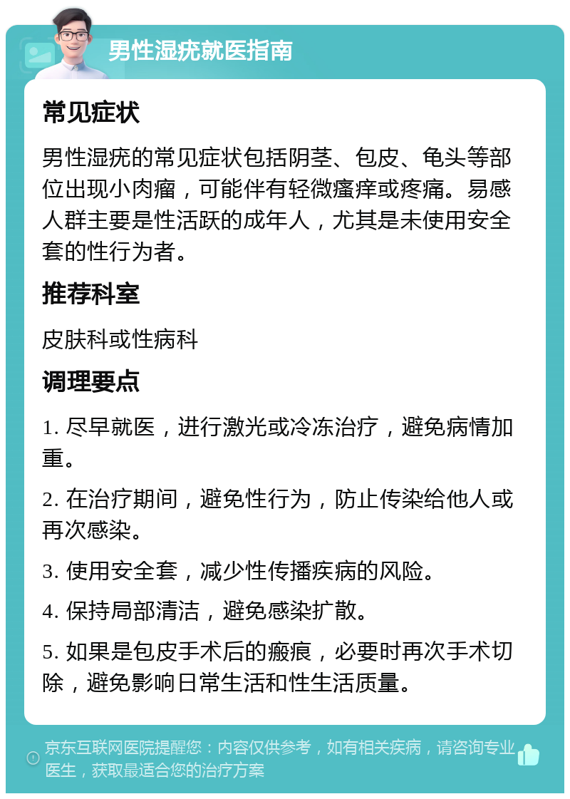 男性湿疣就医指南 常见症状 男性湿疣的常见症状包括阴茎、包皮、龟头等部位出现小肉瘤，可能伴有轻微瘙痒或疼痛。易感人群主要是性活跃的成年人，尤其是未使用安全套的性行为者。 推荐科室 皮肤科或性病科 调理要点 1. 尽早就医，进行激光或冷冻治疗，避免病情加重。 2. 在治疗期间，避免性行为，防止传染给他人或再次感染。 3. 使用安全套，减少性传播疾病的风险。 4. 保持局部清洁，避免感染扩散。 5. 如果是包皮手术后的瘢痕，必要时再次手术切除，避免影响日常生活和性生活质量。