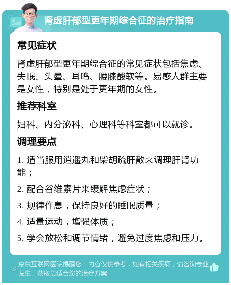 肾虚肝郁型更年期综合征的治疗指南 常见症状 肾虚肝郁型更年期综合征的常见症状包括焦虑、失眠、头晕、耳鸣、腰膝酸软等。易感人群主要是女性，特别是处于更年期的女性。 推荐科室 妇科、内分泌科、心理科等科室都可以就诊。 调理要点 1. 适当服用逍遥丸和柴胡疏肝散来调理肝肾功能； 2. 配合谷维素片来缓解焦虑症状； 3. 规律作息，保持良好的睡眠质量； 4. 适量运动，增强体质； 5. 学会放松和调节情绪，避免过度焦虑和压力。