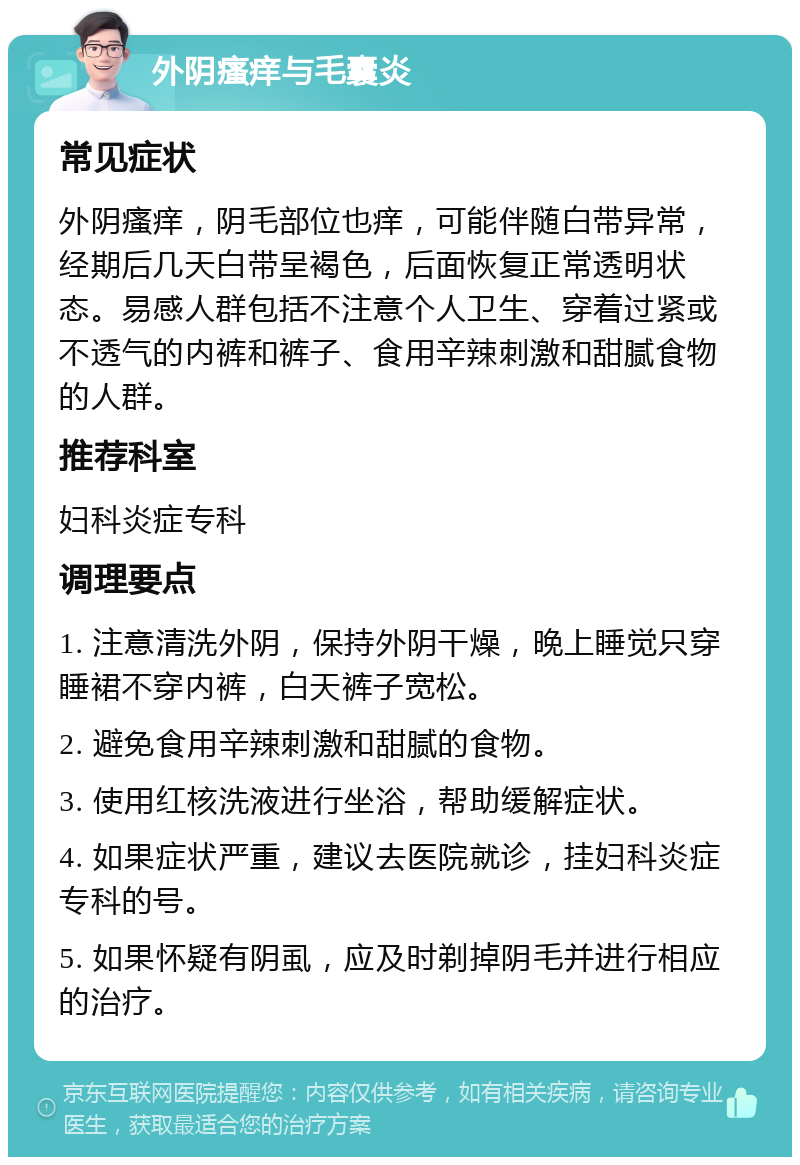 外阴瘙痒与毛囊炎 常见症状 外阴瘙痒，阴毛部位也痒，可能伴随白带异常，经期后几天白带呈褐色，后面恢复正常透明状态。易感人群包括不注意个人卫生、穿着过紧或不透气的内裤和裤子、食用辛辣刺激和甜腻食物的人群。 推荐科室 妇科炎症专科 调理要点 1. 注意清洗外阴，保持外阴干燥，晚上睡觉只穿睡裙不穿内裤，白天裤子宽松。 2. 避免食用辛辣刺激和甜腻的食物。 3. 使用红核洗液进行坐浴，帮助缓解症状。 4. 如果症状严重，建议去医院就诊，挂妇科炎症专科的号。 5. 如果怀疑有阴虱，应及时剃掉阴毛并进行相应的治疗。