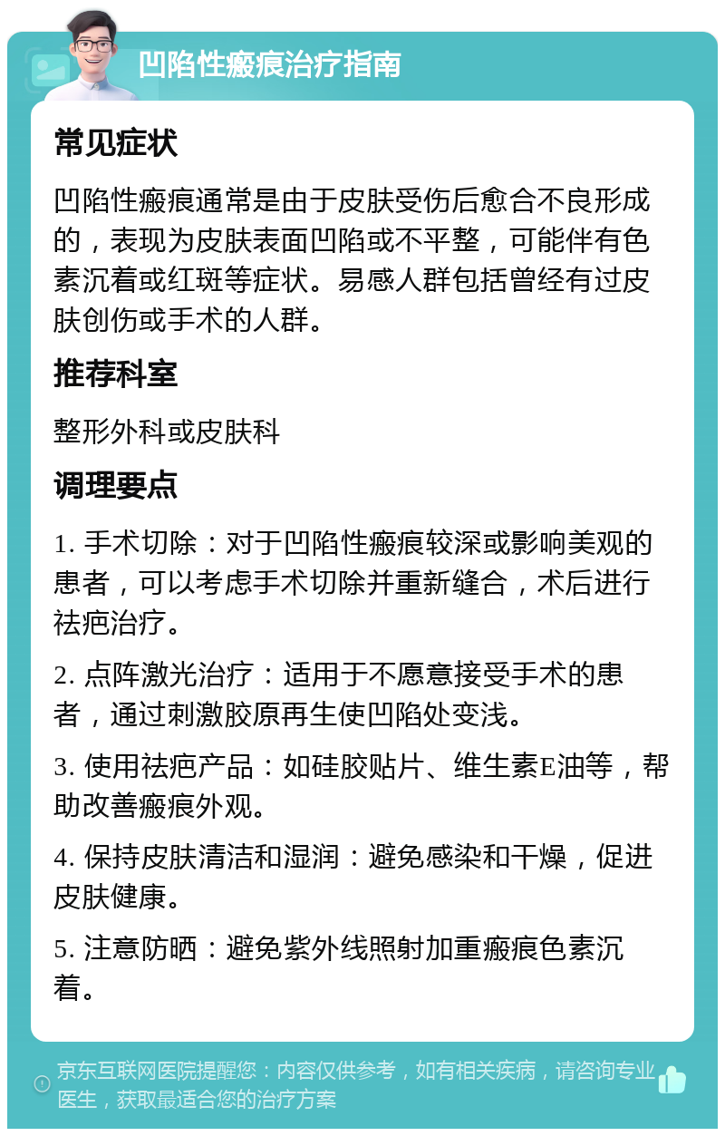 凹陷性瘢痕治疗指南 常见症状 凹陷性瘢痕通常是由于皮肤受伤后愈合不良形成的，表现为皮肤表面凹陷或不平整，可能伴有色素沉着或红斑等症状。易感人群包括曾经有过皮肤创伤或手术的人群。 推荐科室 整形外科或皮肤科 调理要点 1. 手术切除：对于凹陷性瘢痕较深或影响美观的患者，可以考虑手术切除并重新缝合，术后进行祛疤治疗。 2. 点阵激光治疗：适用于不愿意接受手术的患者，通过刺激胶原再生使凹陷处变浅。 3. 使用祛疤产品：如硅胶贴片、维生素E油等，帮助改善瘢痕外观。 4. 保持皮肤清洁和湿润：避免感染和干燥，促进皮肤健康。 5. 注意防晒：避免紫外线照射加重瘢痕色素沉着。