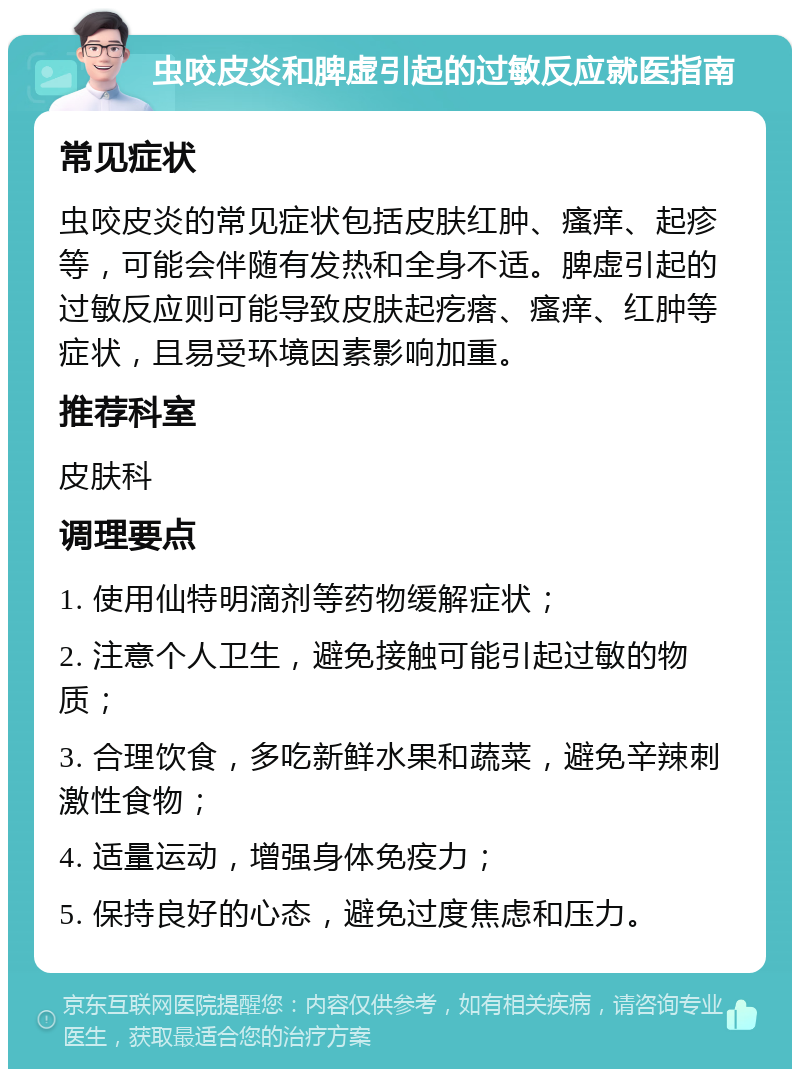 虫咬皮炎和脾虚引起的过敏反应就医指南 常见症状 虫咬皮炎的常见症状包括皮肤红肿、瘙痒、起疹等，可能会伴随有发热和全身不适。脾虚引起的过敏反应则可能导致皮肤起疙瘩、瘙痒、红肿等症状，且易受环境因素影响加重。 推荐科室 皮肤科 调理要点 1. 使用仙特明滴剂等药物缓解症状； 2. 注意个人卫生，避免接触可能引起过敏的物质； 3. 合理饮食，多吃新鲜水果和蔬菜，避免辛辣刺激性食物； 4. 适量运动，增强身体免疫力； 5. 保持良好的心态，避免过度焦虑和压力。