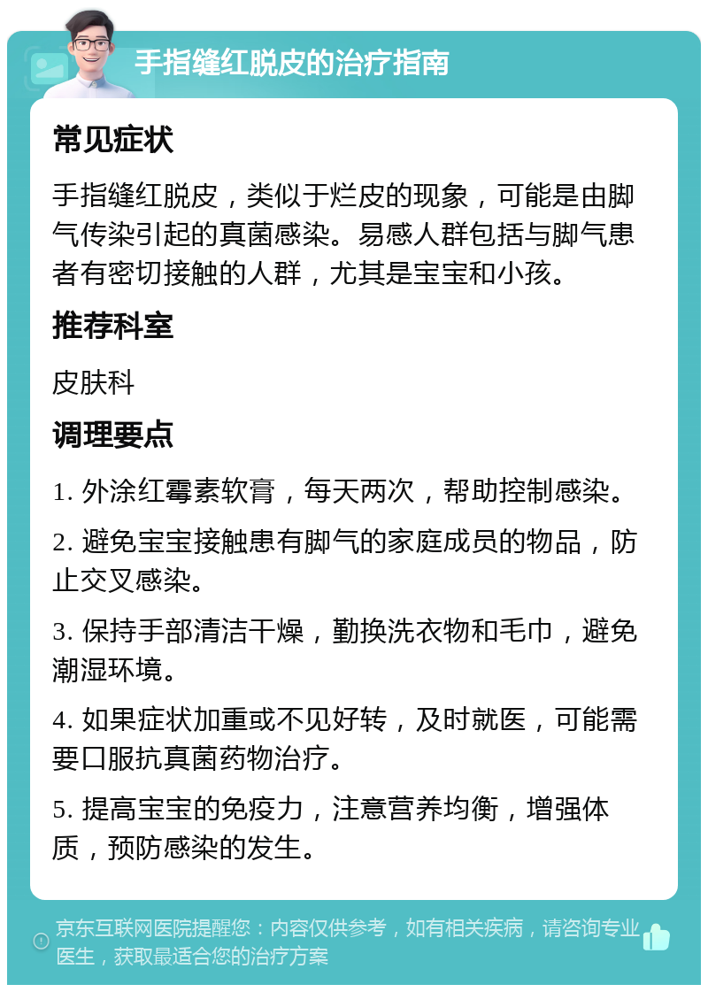 手指缝红脱皮的治疗指南 常见症状 手指缝红脱皮，类似于烂皮的现象，可能是由脚气传染引起的真菌感染。易感人群包括与脚气患者有密切接触的人群，尤其是宝宝和小孩。 推荐科室 皮肤科 调理要点 1. 外涂红霉素软膏，每天两次，帮助控制感染。 2. 避免宝宝接触患有脚气的家庭成员的物品，防止交叉感染。 3. 保持手部清洁干燥，勤换洗衣物和毛巾，避免潮湿环境。 4. 如果症状加重或不见好转，及时就医，可能需要口服抗真菌药物治疗。 5. 提高宝宝的免疫力，注意营养均衡，增强体质，预防感染的发生。