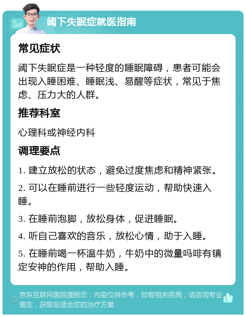 阈下失眠症就医指南 常见症状 阈下失眠症是一种轻度的睡眠障碍，患者可能会出现入睡困难、睡眠浅、易醒等症状，常见于焦虑、压力大的人群。 推荐科室 心理科或神经内科 调理要点 1. 建立放松的状态，避免过度焦虑和精神紧张。 2. 可以在睡前进行一些轻度运动，帮助快速入睡。 3. 在睡前泡脚，放松身体，促进睡眠。 4. 听自己喜欢的音乐，放松心情，助于入睡。 5. 在睡前喝一杯温牛奶，牛奶中的微量吗啡有镇定安神的作用，帮助入睡。