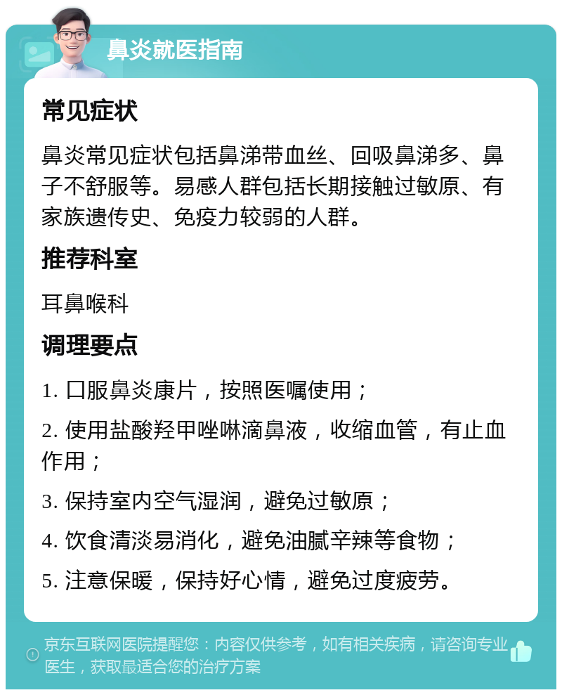 鼻炎就医指南 常见症状 鼻炎常见症状包括鼻涕带血丝、回吸鼻涕多、鼻子不舒服等。易感人群包括长期接触过敏原、有家族遗传史、免疫力较弱的人群。 推荐科室 耳鼻喉科 调理要点 1. 口服鼻炎康片，按照医嘱使用； 2. 使用盐酸羟甲唑啉滴鼻液，收缩血管，有止血作用； 3. 保持室内空气湿润，避免过敏原； 4. 饮食清淡易消化，避免油腻辛辣等食物； 5. 注意保暖，保持好心情，避免过度疲劳。