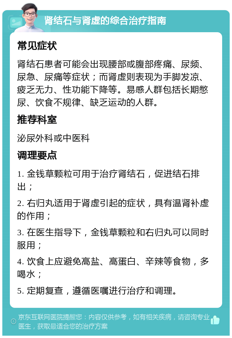 肾结石与肾虚的综合治疗指南 常见症状 肾结石患者可能会出现腰部或腹部疼痛、尿频、尿急、尿痛等症状；而肾虚则表现为手脚发凉、疲乏无力、性功能下降等。易感人群包括长期憋尿、饮食不规律、缺乏运动的人群。 推荐科室 泌尿外科或中医科 调理要点 1. 金钱草颗粒可用于治疗肾结石，促进结石排出； 2. 右归丸适用于肾虚引起的症状，具有温肾补虚的作用； 3. 在医生指导下，金钱草颗粒和右归丸可以同时服用； 4. 饮食上应避免高盐、高蛋白、辛辣等食物，多喝水； 5. 定期复查，遵循医嘱进行治疗和调理。