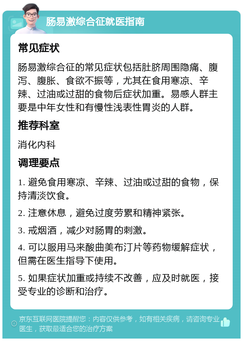 肠易激综合征就医指南 常见症状 肠易激综合征的常见症状包括肚脐周围隐痛、腹泻、腹胀、食欲不振等，尤其在食用寒凉、辛辣、过油或过甜的食物后症状加重。易感人群主要是中年女性和有慢性浅表性胃炎的人群。 推荐科室 消化内科 调理要点 1. 避免食用寒凉、辛辣、过油或过甜的食物，保持清淡饮食。 2. 注意休息，避免过度劳累和精神紧张。 3. 戒烟酒，减少对肠胃的刺激。 4. 可以服用马来酸曲美布汀片等药物缓解症状，但需在医生指导下使用。 5. 如果症状加重或持续不改善，应及时就医，接受专业的诊断和治疗。