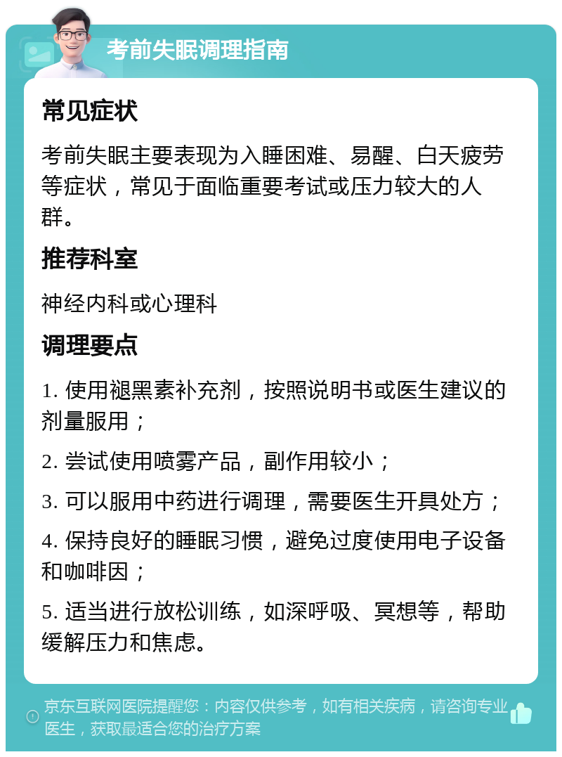 考前失眠调理指南 常见症状 考前失眠主要表现为入睡困难、易醒、白天疲劳等症状，常见于面临重要考试或压力较大的人群。 推荐科室 神经内科或心理科 调理要点 1. 使用褪黑素补充剂，按照说明书或医生建议的剂量服用； 2. 尝试使用喷雾产品，副作用较小； 3. 可以服用中药进行调理，需要医生开具处方； 4. 保持良好的睡眠习惯，避免过度使用电子设备和咖啡因； 5. 适当进行放松训练，如深呼吸、冥想等，帮助缓解压力和焦虑。