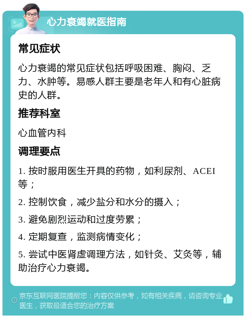 心力衰竭就医指南 常见症状 心力衰竭的常见症状包括呼吸困难、胸闷、乏力、水肿等。易感人群主要是老年人和有心脏病史的人群。 推荐科室 心血管内科 调理要点 1. 按时服用医生开具的药物，如利尿剂、ACEI等； 2. 控制饮食，减少盐分和水分的摄入； 3. 避免剧烈运动和过度劳累； 4. 定期复查，监测病情变化； 5. 尝试中医肾虚调理方法，如针灸、艾灸等，辅助治疗心力衰竭。