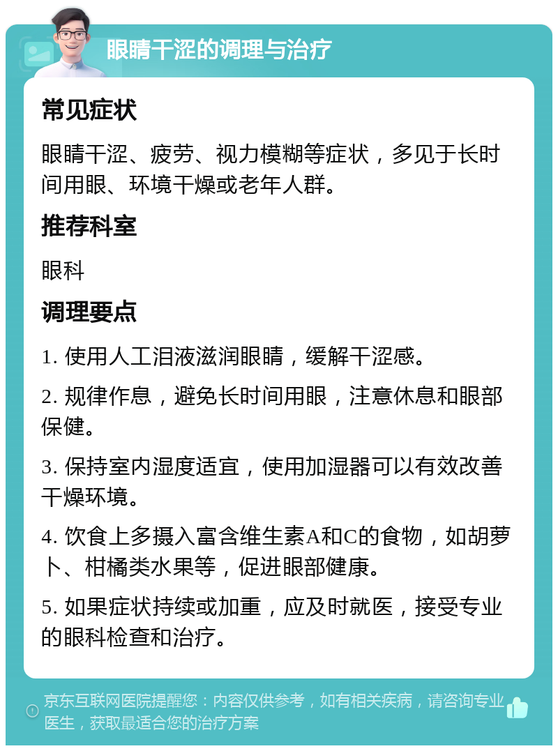 眼睛干涩的调理与治疗 常见症状 眼睛干涩、疲劳、视力模糊等症状，多见于长时间用眼、环境干燥或老年人群。 推荐科室 眼科 调理要点 1. 使用人工泪液滋润眼睛，缓解干涩感。 2. 规律作息，避免长时间用眼，注意休息和眼部保健。 3. 保持室内湿度适宜，使用加湿器可以有效改善干燥环境。 4. 饮食上多摄入富含维生素A和C的食物，如胡萝卜、柑橘类水果等，促进眼部健康。 5. 如果症状持续或加重，应及时就医，接受专业的眼科检查和治疗。