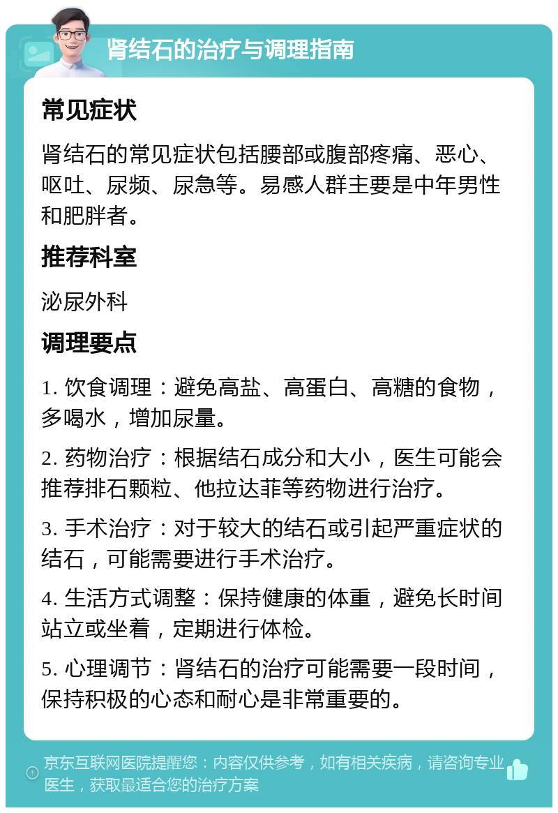 肾结石的治疗与调理指南 常见症状 肾结石的常见症状包括腰部或腹部疼痛、恶心、呕吐、尿频、尿急等。易感人群主要是中年男性和肥胖者。 推荐科室 泌尿外科 调理要点 1. 饮食调理：避免高盐、高蛋白、高糖的食物，多喝水，增加尿量。 2. 药物治疗：根据结石成分和大小，医生可能会推荐排石颗粒、他拉达菲等药物进行治疗。 3. 手术治疗：对于较大的结石或引起严重症状的结石，可能需要进行手术治疗。 4. 生活方式调整：保持健康的体重，避免长时间站立或坐着，定期进行体检。 5. 心理调节：肾结石的治疗可能需要一段时间，保持积极的心态和耐心是非常重要的。