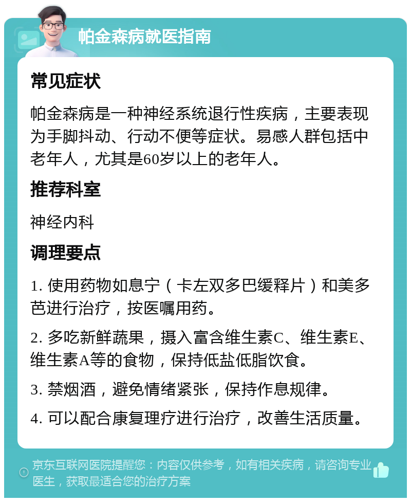 帕金森病就医指南 常见症状 帕金森病是一种神经系统退行性疾病，主要表现为手脚抖动、行动不便等症状。易感人群包括中老年人，尤其是60岁以上的老年人。 推荐科室 神经内科 调理要点 1. 使用药物如息宁（卡左双多巴缓释片）和美多芭进行治疗，按医嘱用药。 2. 多吃新鲜蔬果，摄入富含维生素C、维生素E、维生素A等的食物，保持低盐低脂饮食。 3. 禁烟酒，避免情绪紧张，保持作息规律。 4. 可以配合康复理疗进行治疗，改善生活质量。