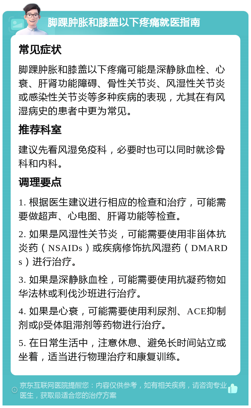 脚踝肿胀和膝盖以下疼痛就医指南 常见症状 脚踝肿胀和膝盖以下疼痛可能是深静脉血栓、心衰、肝肾功能障碍、骨性关节炎、风湿性关节炎或感染性关节炎等多种疾病的表现，尤其在有风湿病史的患者中更为常见。 推荐科室 建议先看风湿免疫科，必要时也可以同时就诊骨科和内科。 调理要点 1. 根据医生建议进行相应的检查和治疗，可能需要做超声、心电图、肝肾功能等检查。 2. 如果是风湿性关节炎，可能需要使用非甾体抗炎药（NSAIDs）或疾病修饰抗风湿药（DMARDs）进行治疗。 3. 如果是深静脉血栓，可能需要使用抗凝药物如华法林或利伐沙班进行治疗。 4. 如果是心衰，可能需要使用利尿剂、ACE抑制剂或β受体阻滞剂等药物进行治疗。 5. 在日常生活中，注意休息、避免长时间站立或坐着，适当进行物理治疗和康复训练。