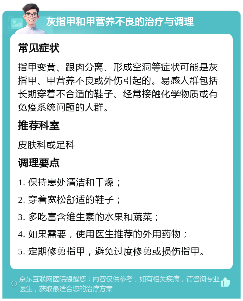 灰指甲和甲营养不良的治疗与调理 常见症状 指甲变黄、跟肉分离、形成空洞等症状可能是灰指甲、甲营养不良或外伤引起的。易感人群包括长期穿着不合适的鞋子、经常接触化学物质或有免疫系统问题的人群。 推荐科室 皮肤科或足科 调理要点 1. 保持患处清洁和干燥； 2. 穿着宽松舒适的鞋子； 3. 多吃富含维生素的水果和蔬菜； 4. 如果需要，使用医生推荐的外用药物； 5. 定期修剪指甲，避免过度修剪或损伤指甲。