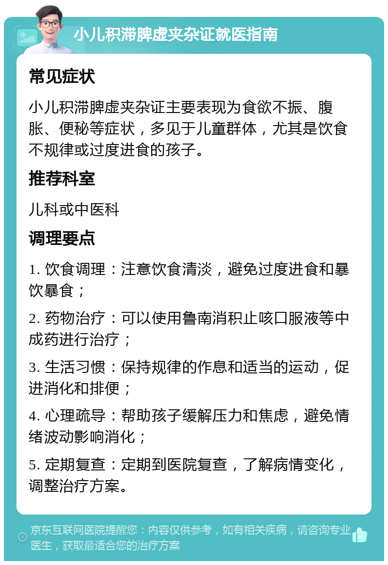 小儿积滞脾虚夹杂证就医指南 常见症状 小儿积滞脾虚夹杂证主要表现为食欲不振、腹胀、便秘等症状，多见于儿童群体，尤其是饮食不规律或过度进食的孩子。 推荐科室 儿科或中医科 调理要点 1. 饮食调理：注意饮食清淡，避免过度进食和暴饮暴食； 2. 药物治疗：可以使用鲁南消积止咳口服液等中成药进行治疗； 3. 生活习惯：保持规律的作息和适当的运动，促进消化和排便； 4. 心理疏导：帮助孩子缓解压力和焦虑，避免情绪波动影响消化； 5. 定期复查：定期到医院复查，了解病情变化，调整治疗方案。