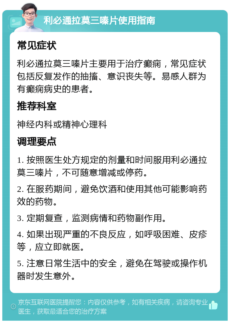 利必通拉莫三嗪片使用指南 常见症状 利必通拉莫三嗪片主要用于治疗癫痫，常见症状包括反复发作的抽搐、意识丧失等。易感人群为有癫痫病史的患者。 推荐科室 神经内科或精神心理科 调理要点 1. 按照医生处方规定的剂量和时间服用利必通拉莫三嗪片，不可随意增减或停药。 2. 在服药期间，避免饮酒和使用其他可能影响药效的药物。 3. 定期复查，监测病情和药物副作用。 4. 如果出现严重的不良反应，如呼吸困难、皮疹等，应立即就医。 5. 注意日常生活中的安全，避免在驾驶或操作机器时发生意外。