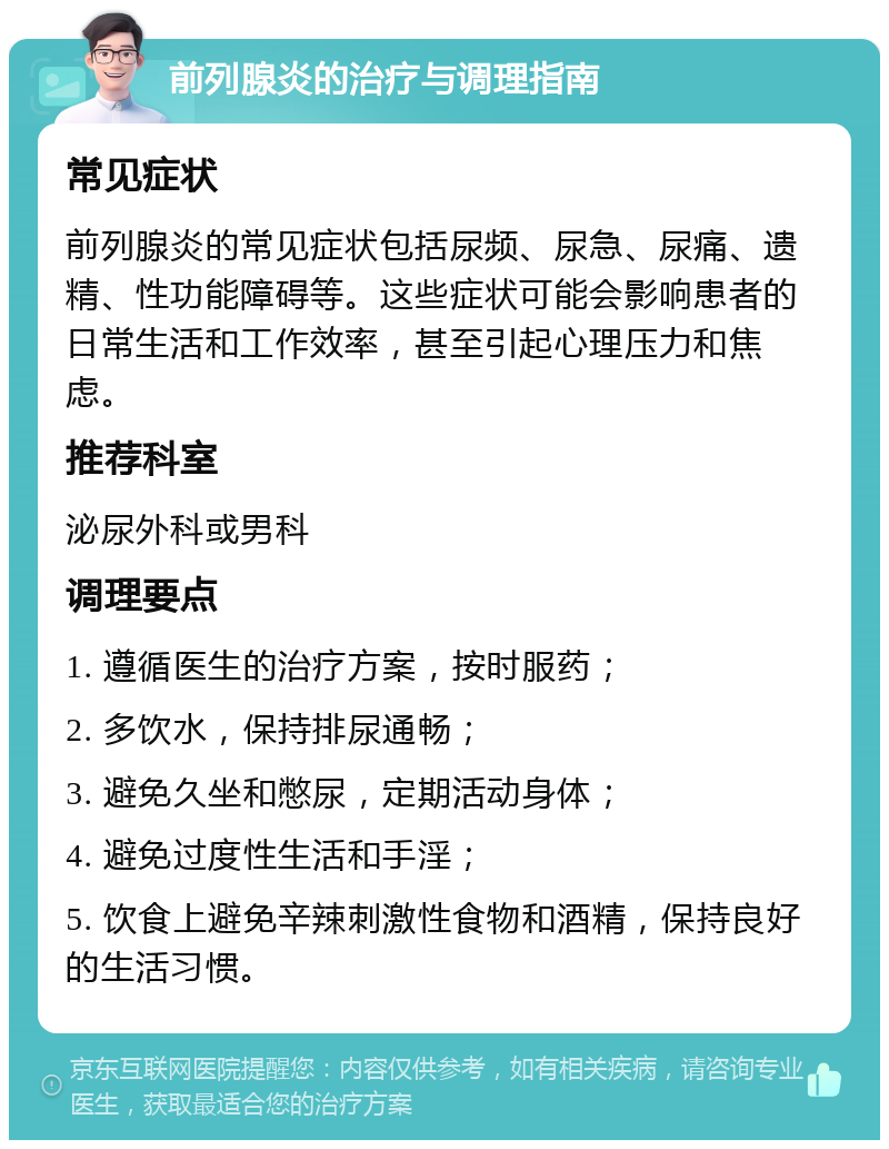 前列腺炎的治疗与调理指南 常见症状 前列腺炎的常见症状包括尿频、尿急、尿痛、遗精、性功能障碍等。这些症状可能会影响患者的日常生活和工作效率，甚至引起心理压力和焦虑。 推荐科室 泌尿外科或男科 调理要点 1. 遵循医生的治疗方案，按时服药； 2. 多饮水，保持排尿通畅； 3. 避免久坐和憋尿，定期活动身体； 4. 避免过度性生活和手淫； 5. 饮食上避免辛辣刺激性食物和酒精，保持良好的生活习惯。