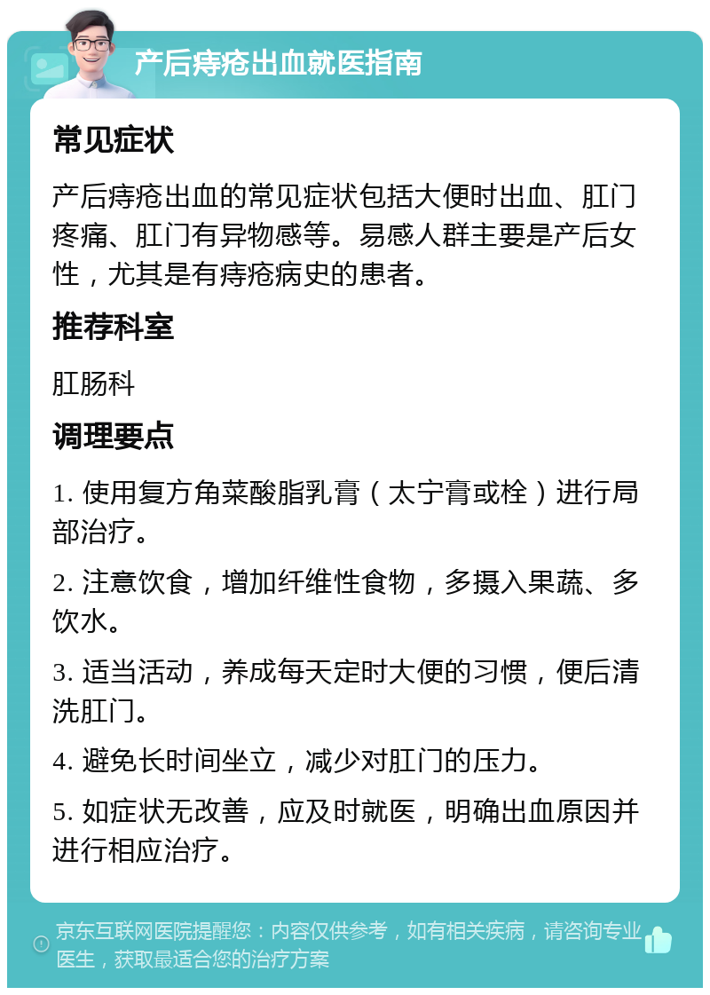 产后痔疮出血就医指南 常见症状 产后痔疮出血的常见症状包括大便时出血、肛门疼痛、肛门有异物感等。易感人群主要是产后女性，尤其是有痔疮病史的患者。 推荐科室 肛肠科 调理要点 1. 使用复方角菜酸脂乳膏（太宁膏或栓）进行局部治疗。 2. 注意饮食，增加纤维性食物，多摄入果蔬、多饮水。 3. 适当活动，养成每天定时大便的习惯，便后清洗肛门。 4. 避免长时间坐立，减少对肛门的压力。 5. 如症状无改善，应及时就医，明确出血原因并进行相应治疗。