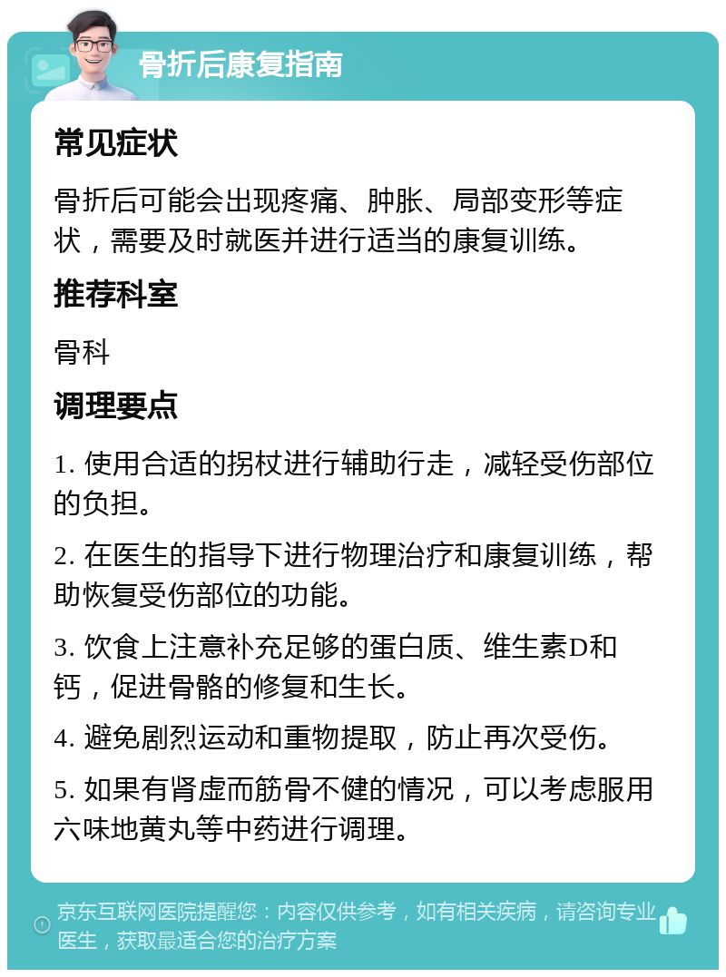 骨折后康复指南 常见症状 骨折后可能会出现疼痛、肿胀、局部变形等症状，需要及时就医并进行适当的康复训练。 推荐科室 骨科 调理要点 1. 使用合适的拐杖进行辅助行走，减轻受伤部位的负担。 2. 在医生的指导下进行物理治疗和康复训练，帮助恢复受伤部位的功能。 3. 饮食上注意补充足够的蛋白质、维生素D和钙，促进骨骼的修复和生长。 4. 避免剧烈运动和重物提取，防止再次受伤。 5. 如果有肾虚而筋骨不健的情况，可以考虑服用六味地黄丸等中药进行调理。