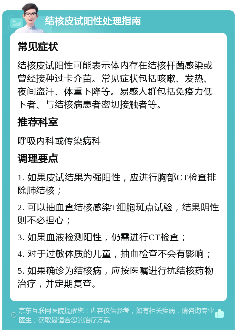 结核皮试阳性处理指南 常见症状 结核皮试阳性可能表示体内存在结核杆菌感染或曾经接种过卡介苗。常见症状包括咳嗽、发热、夜间盗汗、体重下降等。易感人群包括免疫力低下者、与结核病患者密切接触者等。 推荐科室 呼吸内科或传染病科 调理要点 1. 如果皮试结果为强阳性，应进行胸部CT检查排除肺结核； 2. 可以抽血查结核感染T细胞斑点试验，结果阴性则不必担心； 3. 如果血液检测阳性，仍需进行CT检查； 4. 对于过敏体质的儿童，抽血检查不会有影响； 5. 如果确诊为结核病，应按医嘱进行抗结核药物治疗，并定期复查。