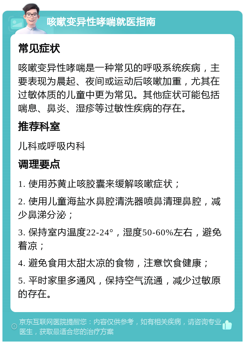 咳嗽变异性哮喘就医指南 常见症状 咳嗽变异性哮喘是一种常见的呼吸系统疾病，主要表现为晨起、夜间或运动后咳嗽加重，尤其在过敏体质的儿童中更为常见。其他症状可能包括喘息、鼻炎、湿疹等过敏性疾病的存在。 推荐科室 儿科或呼吸内科 调理要点 1. 使用苏黄止咳胶囊来缓解咳嗽症状； 2. 使用儿童海盐水鼻腔清洗器喷鼻清理鼻腔，减少鼻涕分泌； 3. 保持室内温度22-24°，湿度50-60%左右，避免着凉； 4. 避免食用太甜太凉的食物，注意饮食健康； 5. 平时家里多通风，保持空气流通，减少过敏原的存在。