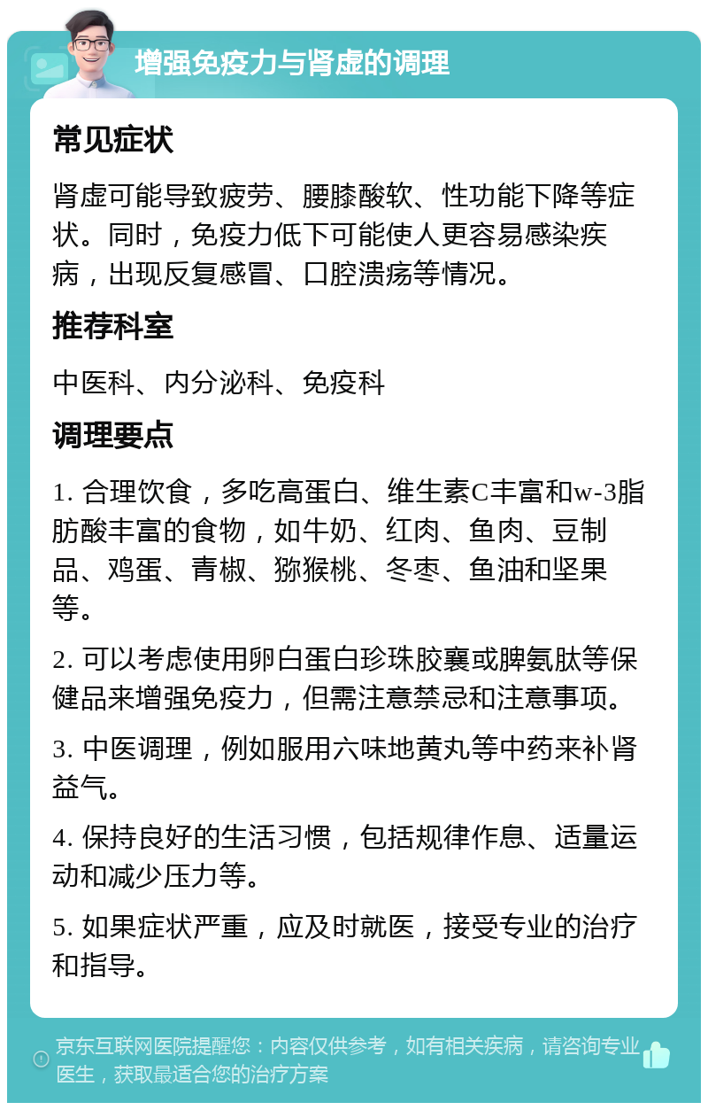 增强免疫力与肾虚的调理 常见症状 肾虚可能导致疲劳、腰膝酸软、性功能下降等症状。同时，免疫力低下可能使人更容易感染疾病，出现反复感冒、口腔溃疡等情况。 推荐科室 中医科、内分泌科、免疫科 调理要点 1. 合理饮食，多吃高蛋白、维生素C丰富和w-3脂肪酸丰富的食物，如牛奶、红肉、鱼肉、豆制品、鸡蛋、青椒、猕猴桃、冬枣、鱼油和坚果等。 2. 可以考虑使用卵白蛋白珍珠胶襄或脾氨肽等保健品来增强免疫力，但需注意禁忌和注意事项。 3. 中医调理，例如服用六味地黄丸等中药来补肾益气。 4. 保持良好的生活习惯，包括规律作息、适量运动和减少压力等。 5. 如果症状严重，应及时就医，接受专业的治疗和指导。