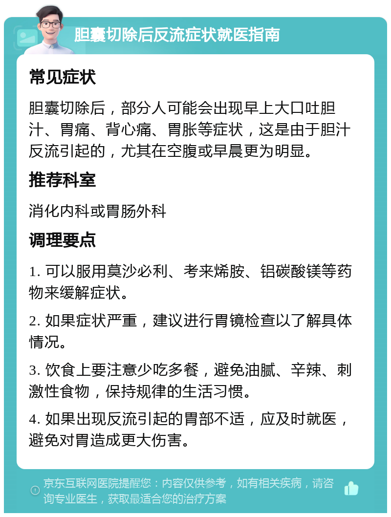 胆囊切除后反流症状就医指南 常见症状 胆囊切除后，部分人可能会出现早上大口吐胆汁、胃痛、背心痛、胃胀等症状，这是由于胆汁反流引起的，尤其在空腹或早晨更为明显。 推荐科室 消化内科或胃肠外科 调理要点 1. 可以服用莫沙必利、考来烯胺、铝碳酸镁等药物来缓解症状。 2. 如果症状严重，建议进行胃镜检查以了解具体情况。 3. 饮食上要注意少吃多餐，避免油腻、辛辣、刺激性食物，保持规律的生活习惯。 4. 如果出现反流引起的胃部不适，应及时就医，避免对胃造成更大伤害。