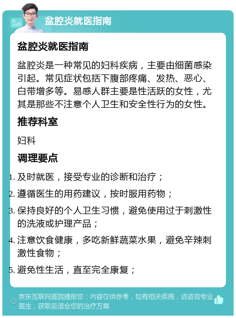 盆腔炎就医指南 盆腔炎就医指南 盆腔炎是一种常见的妇科疾病，主要由细菌感染引起。常见症状包括下腹部疼痛、发热、恶心、白带增多等。易感人群主要是性活跃的女性，尤其是那些不注意个人卫生和安全性行为的女性。 推荐科室 妇科 调理要点 及时就医，接受专业的诊断和治疗； 遵循医生的用药建议，按时服用药物； 保持良好的个人卫生习惯，避免使用过于刺激性的洗液或护理产品； 注意饮食健康，多吃新鲜蔬菜水果，避免辛辣刺激性食物； 避免性生活，直至完全康复；