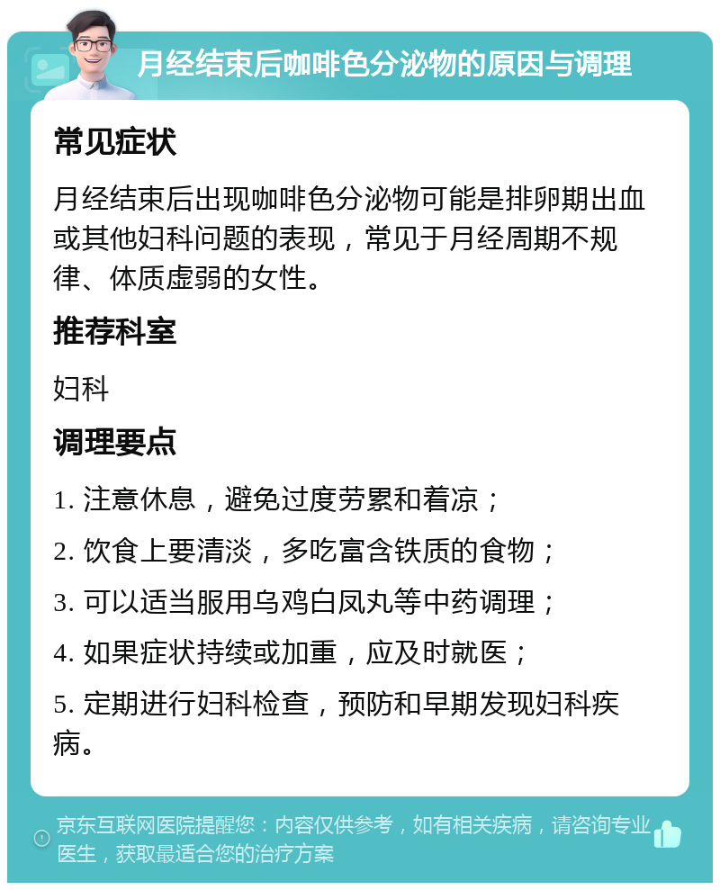 月经结束后咖啡色分泌物的原因与调理 常见症状 月经结束后出现咖啡色分泌物可能是排卵期出血或其他妇科问题的表现，常见于月经周期不规律、体质虚弱的女性。 推荐科室 妇科 调理要点 1. 注意休息，避免过度劳累和着凉； 2. 饮食上要清淡，多吃富含铁质的食物； 3. 可以适当服用乌鸡白凤丸等中药调理； 4. 如果症状持续或加重，应及时就医； 5. 定期进行妇科检查，预防和早期发现妇科疾病。