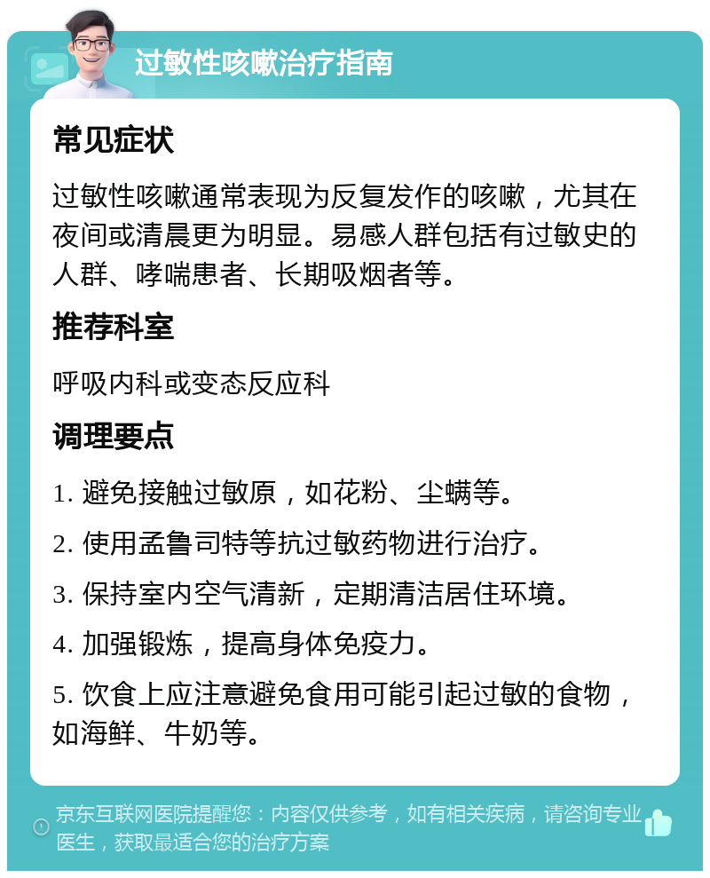 过敏性咳嗽治疗指南 常见症状 过敏性咳嗽通常表现为反复发作的咳嗽，尤其在夜间或清晨更为明显。易感人群包括有过敏史的人群、哮喘患者、长期吸烟者等。 推荐科室 呼吸内科或变态反应科 调理要点 1. 避免接触过敏原，如花粉、尘螨等。 2. 使用孟鲁司特等抗过敏药物进行治疗。 3. 保持室内空气清新，定期清洁居住环境。 4. 加强锻炼，提高身体免疫力。 5. 饮食上应注意避免食用可能引起过敏的食物，如海鲜、牛奶等。