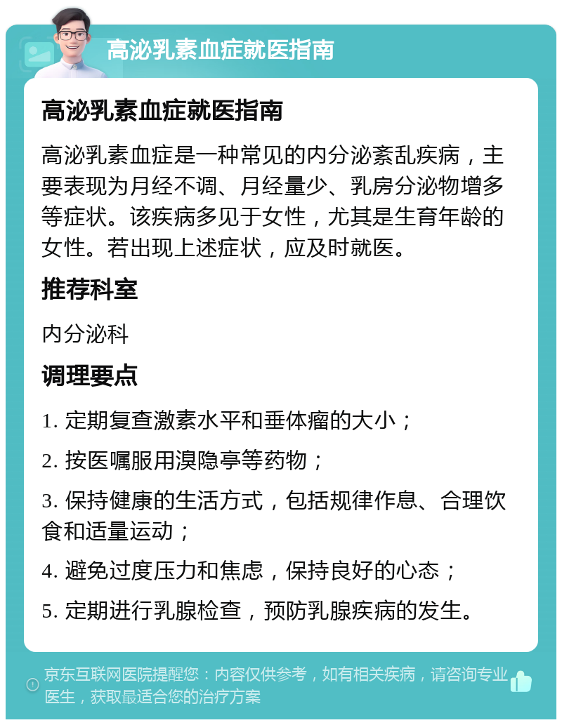 高泌乳素血症就医指南 高泌乳素血症就医指南 高泌乳素血症是一种常见的内分泌紊乱疾病，主要表现为月经不调、月经量少、乳房分泌物增多等症状。该疾病多见于女性，尤其是生育年龄的女性。若出现上述症状，应及时就医。 推荐科室 内分泌科 调理要点 1. 定期复查激素水平和垂体瘤的大小； 2. 按医嘱服用溴隐亭等药物； 3. 保持健康的生活方式，包括规律作息、合理饮食和适量运动； 4. 避免过度压力和焦虑，保持良好的心态； 5. 定期进行乳腺检查，预防乳腺疾病的发生。