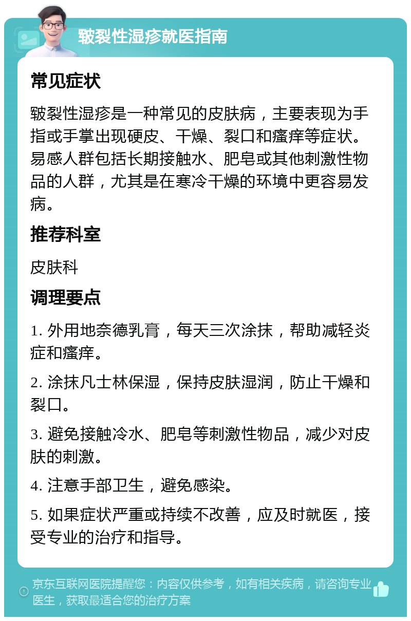 皲裂性湿疹就医指南 常见症状 皲裂性湿疹是一种常见的皮肤病，主要表现为手指或手掌出现硬皮、干燥、裂口和瘙痒等症状。易感人群包括长期接触水、肥皂或其他刺激性物品的人群，尤其是在寒冷干燥的环境中更容易发病。 推荐科室 皮肤科 调理要点 1. 外用地奈德乳膏，每天三次涂抹，帮助减轻炎症和瘙痒。 2. 涂抹凡士林保湿，保持皮肤湿润，防止干燥和裂口。 3. 避免接触冷水、肥皂等刺激性物品，减少对皮肤的刺激。 4. 注意手部卫生，避免感染。 5. 如果症状严重或持续不改善，应及时就医，接受专业的治疗和指导。