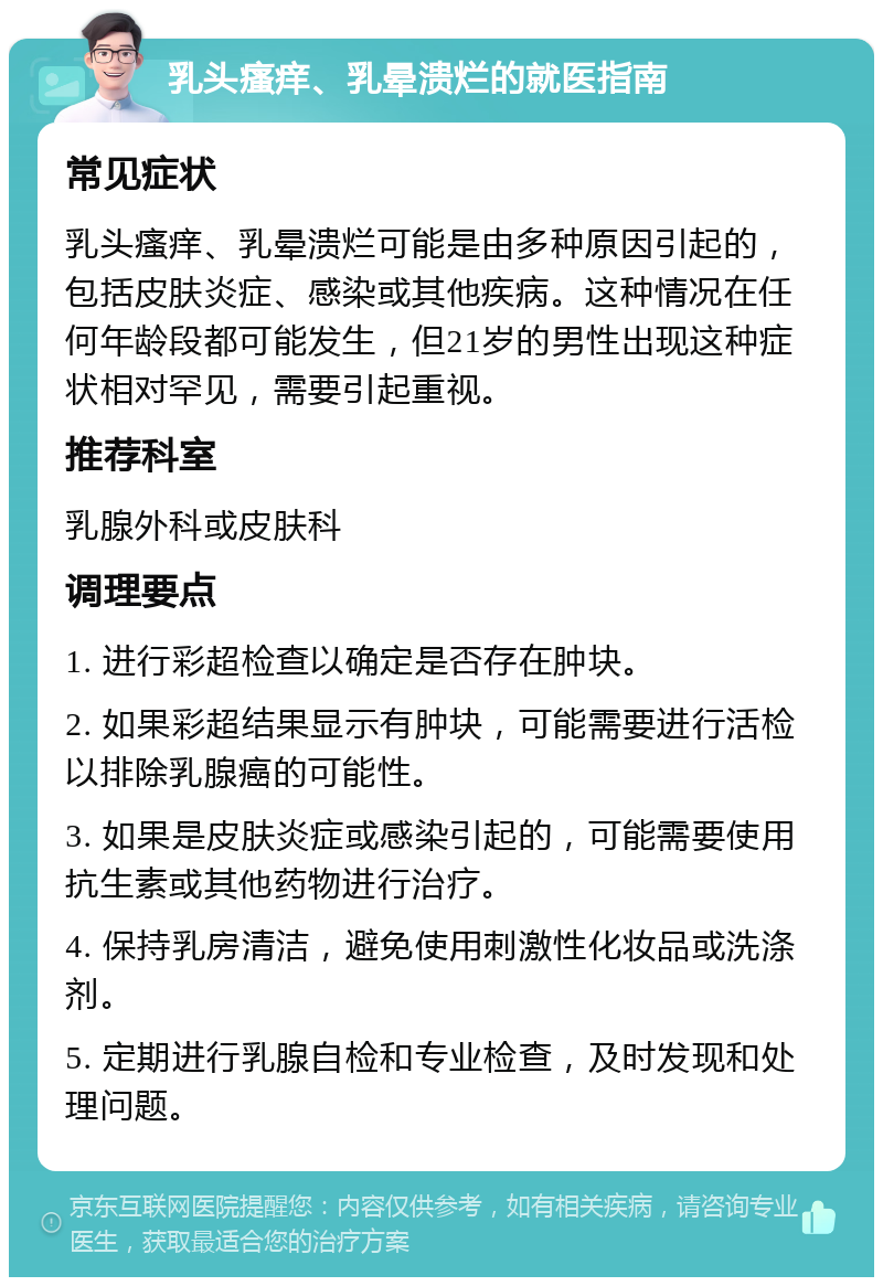 乳头瘙痒、乳晕溃烂的就医指南 常见症状 乳头瘙痒、乳晕溃烂可能是由多种原因引起的，包括皮肤炎症、感染或其他疾病。这种情况在任何年龄段都可能发生，但21岁的男性出现这种症状相对罕见，需要引起重视。 推荐科室 乳腺外科或皮肤科 调理要点 1. 进行彩超检查以确定是否存在肿块。 2. 如果彩超结果显示有肿块，可能需要进行活检以排除乳腺癌的可能性。 3. 如果是皮肤炎症或感染引起的，可能需要使用抗生素或其他药物进行治疗。 4. 保持乳房清洁，避免使用刺激性化妆品或洗涤剂。 5. 定期进行乳腺自检和专业检查，及时发现和处理问题。