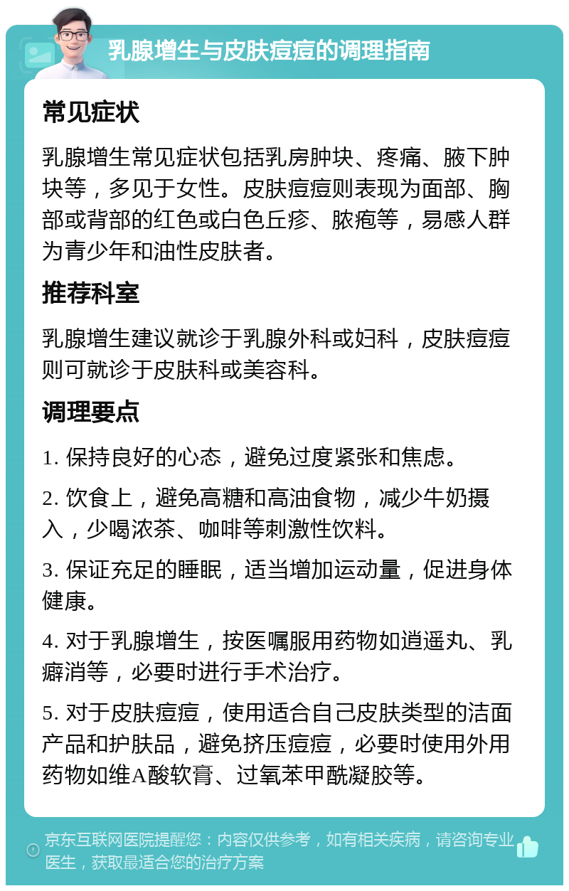 乳腺增生与皮肤痘痘的调理指南 常见症状 乳腺增生常见症状包括乳房肿块、疼痛、腋下肿块等，多见于女性。皮肤痘痘则表现为面部、胸部或背部的红色或白色丘疹、脓疱等，易感人群为青少年和油性皮肤者。 推荐科室 乳腺增生建议就诊于乳腺外科或妇科，皮肤痘痘则可就诊于皮肤科或美容科。 调理要点 1. 保持良好的心态，避免过度紧张和焦虑。 2. 饮食上，避免高糖和高油食物，减少牛奶摄入，少喝浓茶、咖啡等刺激性饮料。 3. 保证充足的睡眠，适当增加运动量，促进身体健康。 4. 对于乳腺增生，按医嘱服用药物如逍遥丸、乳癖消等，必要时进行手术治疗。 5. 对于皮肤痘痘，使用适合自己皮肤类型的洁面产品和护肤品，避免挤压痘痘，必要时使用外用药物如维A酸软膏、过氧苯甲酰凝胶等。