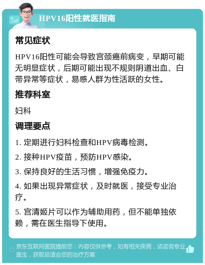 HPV16阳性就医指南 常见症状 HPV16阳性可能会导致宫颈癌前病变，早期可能无明显症状，后期可能出现不规则阴道出血、白带异常等症状，易感人群为性活跃的女性。 推荐科室 妇科 调理要点 1. 定期进行妇科检查和HPV病毒检测。 2. 接种HPV疫苗，预防HPV感染。 3. 保持良好的生活习惯，增强免疫力。 4. 如果出现异常症状，及时就医，接受专业治疗。 5. 宫清姬片可以作为辅助用药，但不能单独依赖，需在医生指导下使用。