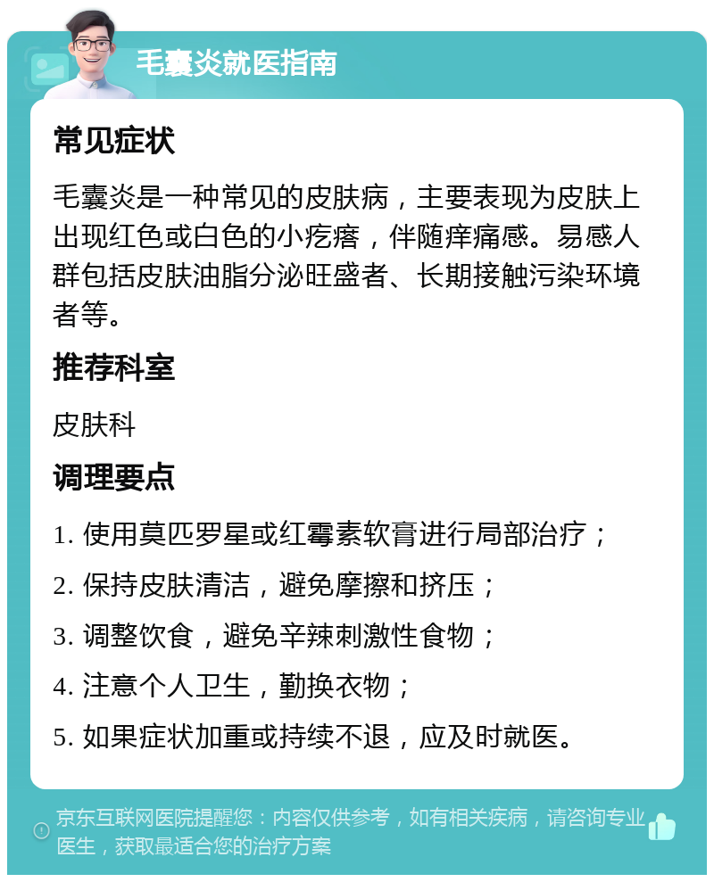 毛囊炎就医指南 常见症状 毛囊炎是一种常见的皮肤病，主要表现为皮肤上出现红色或白色的小疙瘩，伴随痒痛感。易感人群包括皮肤油脂分泌旺盛者、长期接触污染环境者等。 推荐科室 皮肤科 调理要点 1. 使用莫匹罗星或红霉素软膏进行局部治疗； 2. 保持皮肤清洁，避免摩擦和挤压； 3. 调整饮食，避免辛辣刺激性食物； 4. 注意个人卫生，勤换衣物； 5. 如果症状加重或持续不退，应及时就医。