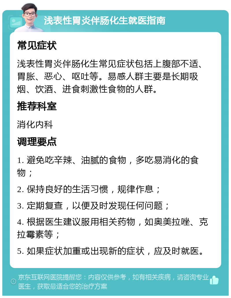 浅表性胃炎伴肠化生就医指南 常见症状 浅表性胃炎伴肠化生常见症状包括上腹部不适、胃胀、恶心、呕吐等。易感人群主要是长期吸烟、饮酒、进食刺激性食物的人群。 推荐科室 消化内科 调理要点 1. 避免吃辛辣、油腻的食物，多吃易消化的食物； 2. 保持良好的生活习惯，规律作息； 3. 定期复查，以便及时发现任何问题； 4. 根据医生建议服用相关药物，如奥美拉唑、克拉霉素等； 5. 如果症状加重或出现新的症状，应及时就医。