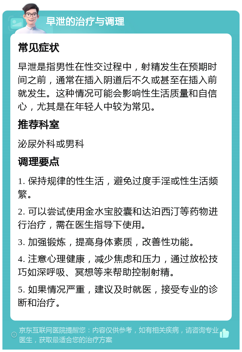 早泄的治疗与调理 常见症状 早泄是指男性在性交过程中，射精发生在预期时间之前，通常在插入阴道后不久或甚至在插入前就发生。这种情况可能会影响性生活质量和自信心，尤其是在年轻人中较为常见。 推荐科室 泌尿外科或男科 调理要点 1. 保持规律的性生活，避免过度手淫或性生活频繁。 2. 可以尝试使用金水宝胶囊和达泊西汀等药物进行治疗，需在医生指导下使用。 3. 加强锻炼，提高身体素质，改善性功能。 4. 注意心理健康，减少焦虑和压力，通过放松技巧如深呼吸、冥想等来帮助控制射精。 5. 如果情况严重，建议及时就医，接受专业的诊断和治疗。