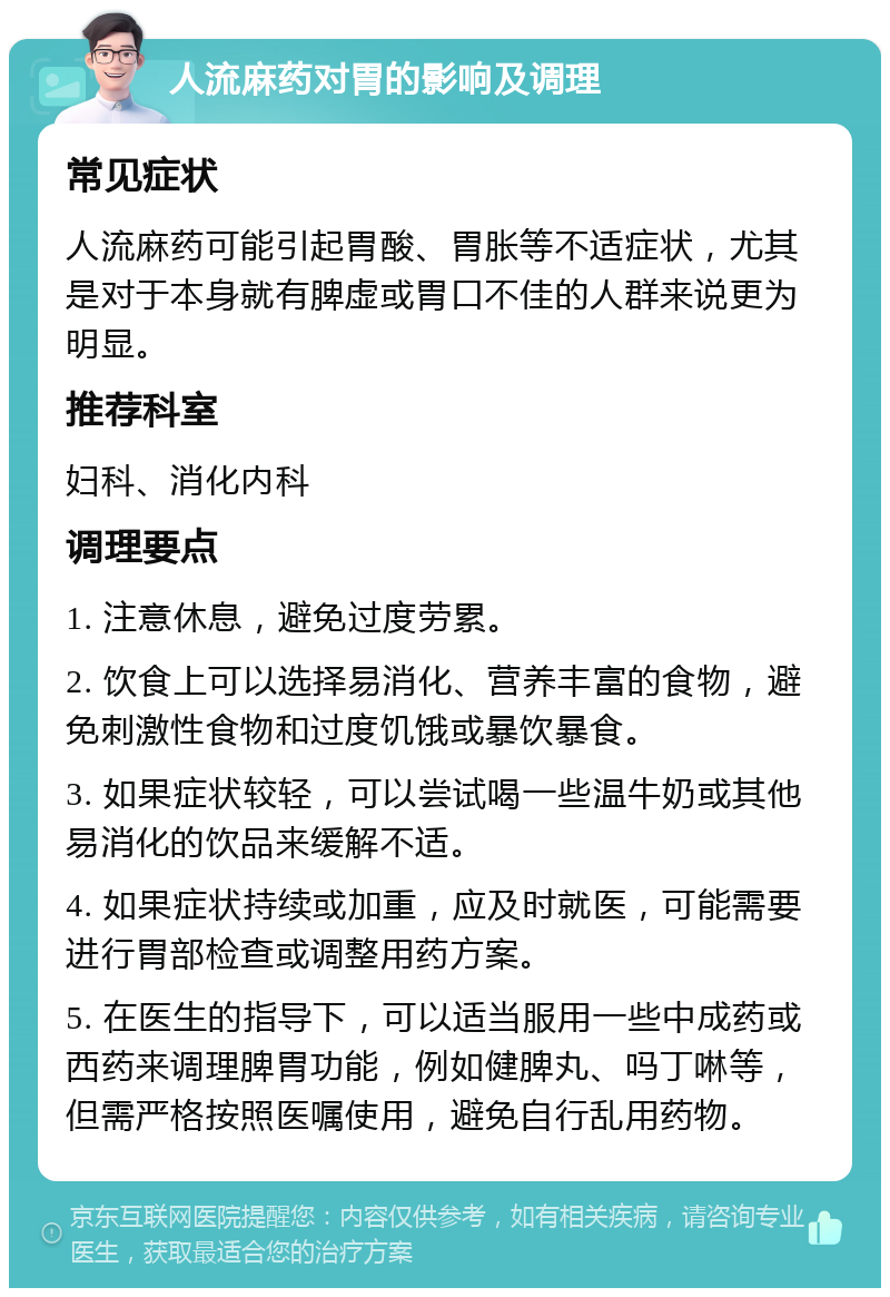 人流麻药对胃的影响及调理 常见症状 人流麻药可能引起胃酸、胃胀等不适症状，尤其是对于本身就有脾虚或胃口不佳的人群来说更为明显。 推荐科室 妇科、消化内科 调理要点 1. 注意休息，避免过度劳累。 2. 饮食上可以选择易消化、营养丰富的食物，避免刺激性食物和过度饥饿或暴饮暴食。 3. 如果症状较轻，可以尝试喝一些温牛奶或其他易消化的饮品来缓解不适。 4. 如果症状持续或加重，应及时就医，可能需要进行胃部检查或调整用药方案。 5. 在医生的指导下，可以适当服用一些中成药或西药来调理脾胃功能，例如健脾丸、吗丁啉等，但需严格按照医嘱使用，避免自行乱用药物。