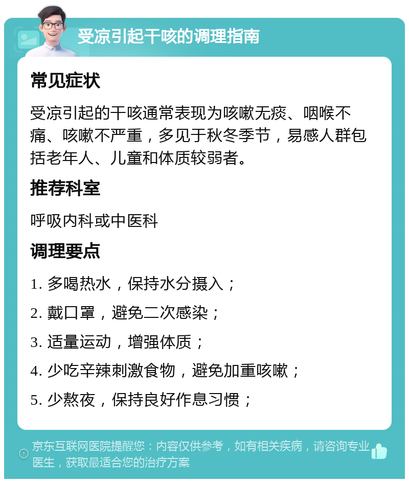 受凉引起干咳的调理指南 常见症状 受凉引起的干咳通常表现为咳嗽无痰、咽喉不痛、咳嗽不严重，多见于秋冬季节，易感人群包括老年人、儿童和体质较弱者。 推荐科室 呼吸内科或中医科 调理要点 1. 多喝热水，保持水分摄入； 2. 戴口罩，避免二次感染； 3. 适量运动，增强体质； 4. 少吃辛辣刺激食物，避免加重咳嗽； 5. 少熬夜，保持良好作息习惯；