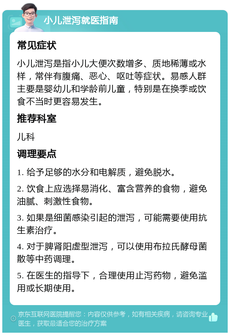 小儿泄泻就医指南 常见症状 小儿泄泻是指小儿大便次数增多、质地稀薄或水样，常伴有腹痛、恶心、呕吐等症状。易感人群主要是婴幼儿和学龄前儿童，特别是在换季或饮食不当时更容易发生。 推荐科室 儿科 调理要点 1. 给予足够的水分和电解质，避免脱水。 2. 饮食上应选择易消化、富含营养的食物，避免油腻、刺激性食物。 3. 如果是细菌感染引起的泄泻，可能需要使用抗生素治疗。 4. 对于脾肾阳虚型泄泻，可以使用布拉氏酵母菌散等中药调理。 5. 在医生的指导下，合理使用止泻药物，避免滥用或长期使用。