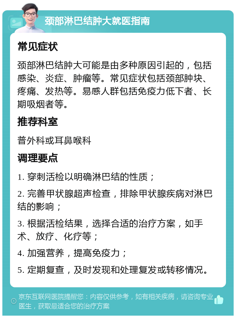 颈部淋巴结肿大就医指南 常见症状 颈部淋巴结肿大可能是由多种原因引起的，包括感染、炎症、肿瘤等。常见症状包括颈部肿块、疼痛、发热等。易感人群包括免疫力低下者、长期吸烟者等。 推荐科室 普外科或耳鼻喉科 调理要点 1. 穿刺活检以明确淋巴结的性质； 2. 完善甲状腺超声检查，排除甲状腺疾病对淋巴结的影响； 3. 根据活检结果，选择合适的治疗方案，如手术、放疗、化疗等； 4. 加强营养，提高免疫力； 5. 定期复查，及时发现和处理复发或转移情况。