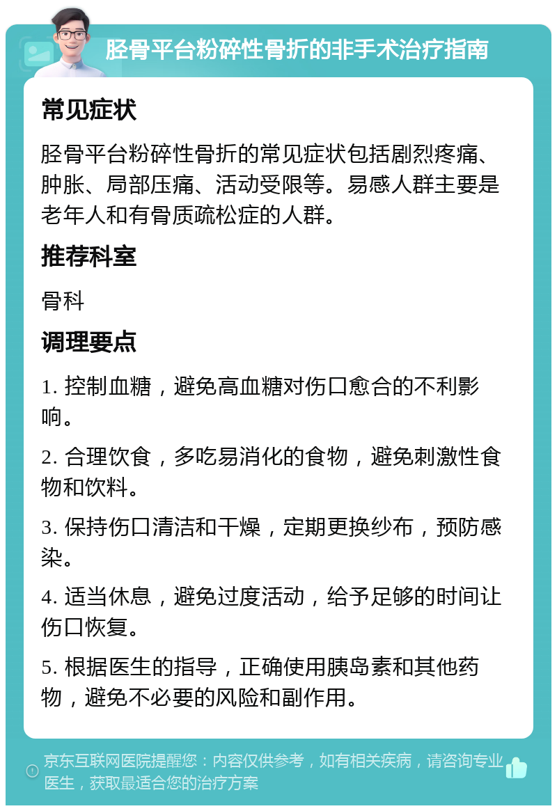 胫骨平台粉碎性骨折的非手术治疗指南 常见症状 胫骨平台粉碎性骨折的常见症状包括剧烈疼痛、肿胀、局部压痛、活动受限等。易感人群主要是老年人和有骨质疏松症的人群。 推荐科室 骨科 调理要点 1. 控制血糖，避免高血糖对伤口愈合的不利影响。 2. 合理饮食，多吃易消化的食物，避免刺激性食物和饮料。 3. 保持伤口清洁和干燥，定期更换纱布，预防感染。 4. 适当休息，避免过度活动，给予足够的时间让伤口恢复。 5. 根据医生的指导，正确使用胰岛素和其他药物，避免不必要的风险和副作用。