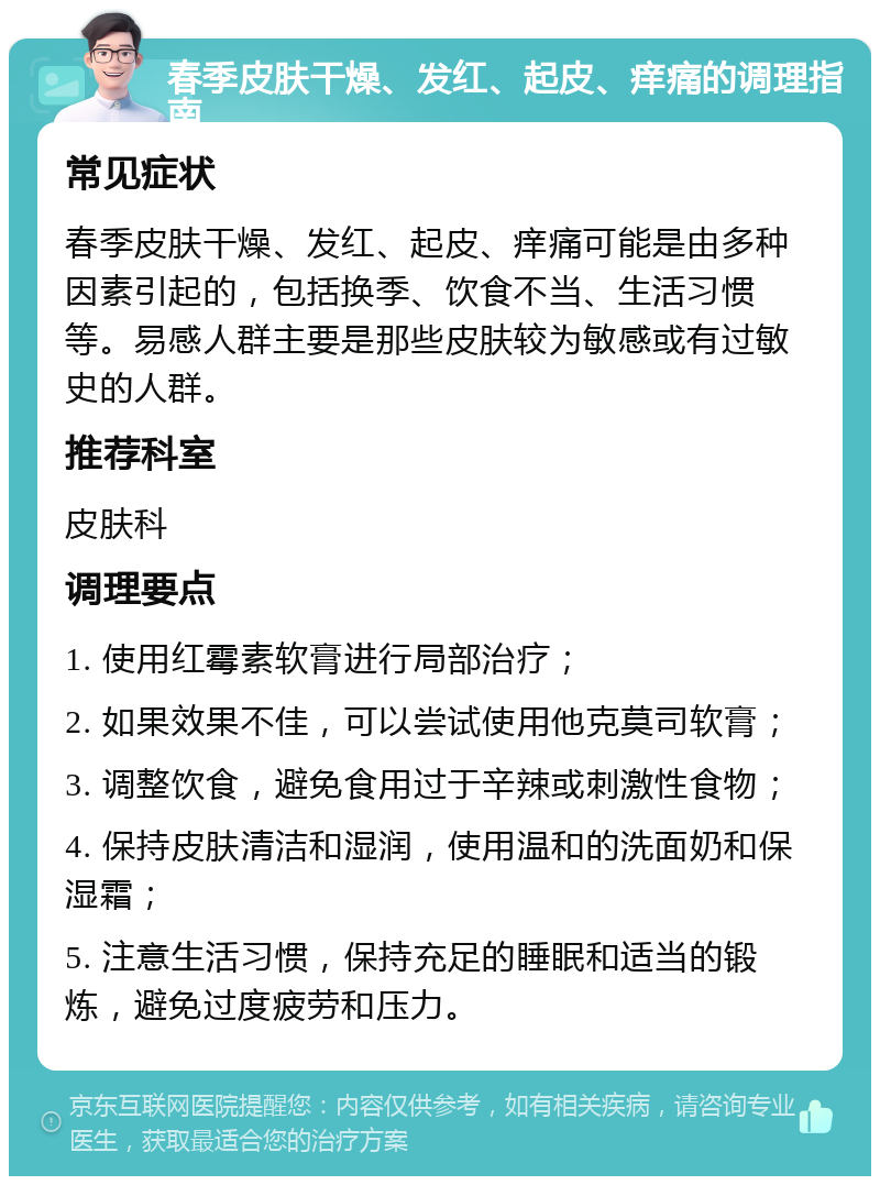 春季皮肤干燥、发红、起皮、痒痛的调理指南 常见症状 春季皮肤干燥、发红、起皮、痒痛可能是由多种因素引起的，包括换季、饮食不当、生活习惯等。易感人群主要是那些皮肤较为敏感或有过敏史的人群。 推荐科室 皮肤科 调理要点 1. 使用红霉素软膏进行局部治疗； 2. 如果效果不佳，可以尝试使用他克莫司软膏； 3. 调整饮食，避免食用过于辛辣或刺激性食物； 4. 保持皮肤清洁和湿润，使用温和的洗面奶和保湿霜； 5. 注意生活习惯，保持充足的睡眠和适当的锻炼，避免过度疲劳和压力。