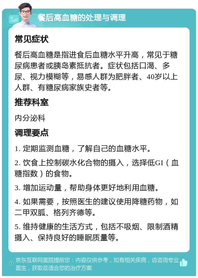 餐后高血糖的处理与调理 常见症状 餐后高血糖是指进食后血糖水平升高，常见于糖尿病患者或胰岛素抵抗者。症状包括口渴、多尿、视力模糊等，易感人群为肥胖者、40岁以上人群、有糖尿病家族史者等。 推荐科室 内分泌科 调理要点 1. 定期监测血糖，了解自己的血糖水平。 2. 饮食上控制碳水化合物的摄入，选择低GI（血糖指数）的食物。 3. 增加运动量，帮助身体更好地利用血糖。 4. 如果需要，按照医生的建议使用降糖药物，如二甲双胍、格列齐德等。 5. 维持健康的生活方式，包括不吸烟、限制酒精摄入、保持良好的睡眠质量等。