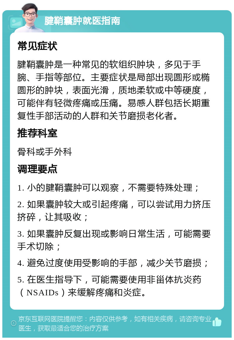 腱鞘囊肿就医指南 常见症状 腱鞘囊肿是一种常见的软组织肿块，多见于手腕、手指等部位。主要症状是局部出现圆形或椭圆形的肿块，表面光滑，质地柔软或中等硬度，可能伴有轻微疼痛或压痛。易感人群包括长期重复性手部活动的人群和关节磨损老化者。 推荐科室 骨科或手外科 调理要点 1. 小的腱鞘囊肿可以观察，不需要特殊处理； 2. 如果囊肿较大或引起疼痛，可以尝试用力挤压挤碎，让其吸收； 3. 如果囊肿反复出现或影响日常生活，可能需要手术切除； 4. 避免过度使用受影响的手部，减少关节磨损； 5. 在医生指导下，可能需要使用非甾体抗炎药（NSAIDs）来缓解疼痛和炎症。