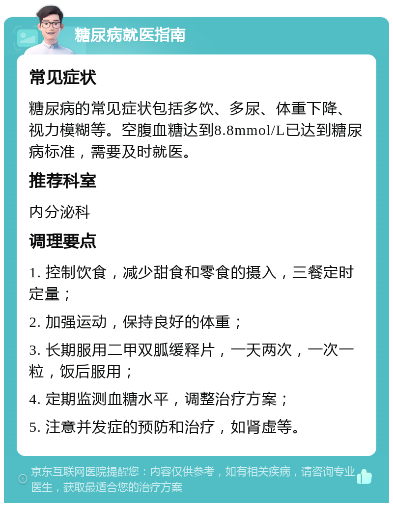 糖尿病就医指南 常见症状 糖尿病的常见症状包括多饮、多尿、体重下降、视力模糊等。空腹血糖达到8.8mmol/L已达到糖尿病标准，需要及时就医。 推荐科室 内分泌科 调理要点 1. 控制饮食，减少甜食和零食的摄入，三餐定时定量； 2. 加强运动，保持良好的体重； 3. 长期服用二甲双胍缓释片，一天两次，一次一粒，饭后服用； 4. 定期监测血糖水平，调整治疗方案； 5. 注意并发症的预防和治疗，如肾虚等。