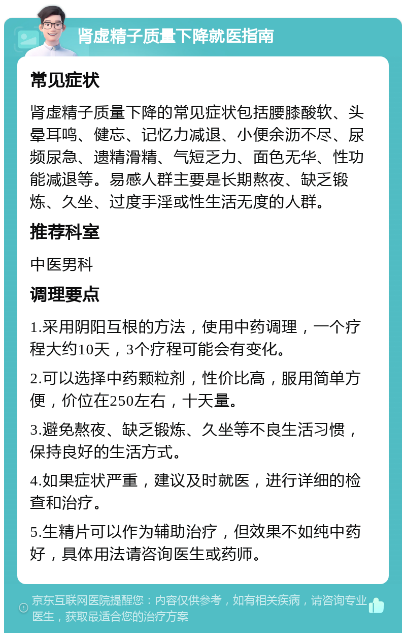 肾虚精子质量下降就医指南 常见症状 肾虚精子质量下降的常见症状包括腰膝酸软、头晕耳鸣、健忘、记忆力减退、小便余沥不尽、尿频尿急、遗精滑精、气短乏力、面色无华、性功能减退等。易感人群主要是长期熬夜、缺乏锻炼、久坐、过度手淫或性生活无度的人群。 推荐科室 中医男科 调理要点 1.采用阴阳互根的方法，使用中药调理，一个疗程大约10天，3个疗程可能会有变化。 2.可以选择中药颗粒剂，性价比高，服用简单方便，价位在250左右，十天量。 3.避免熬夜、缺乏锻炼、久坐等不良生活习惯，保持良好的生活方式。 4.如果症状严重，建议及时就医，进行详细的检查和治疗。 5.生精片可以作为辅助治疗，但效果不如纯中药好，具体用法请咨询医生或药师。